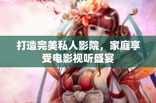 打造完美私人影院，家庭享受电影视听盛宴