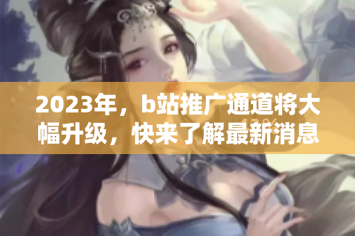 2023年，b站推广通道将大幅升级，快来了解最新消息！