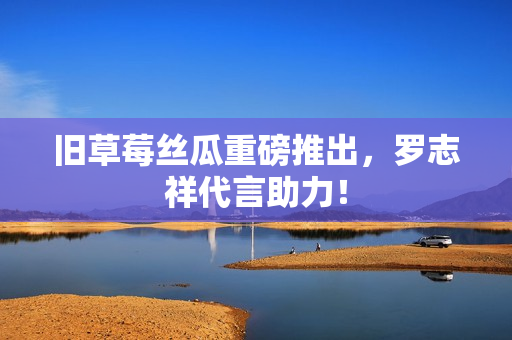旧草莓丝瓜重磅推出，罗志祥代言助力！