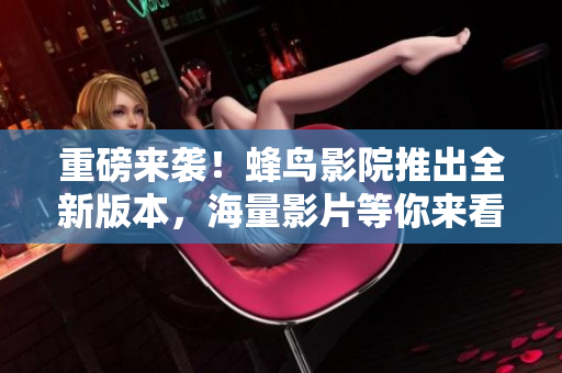 重磅来袭！蜂鸟影院推出全新版本，海量影片等你来看！