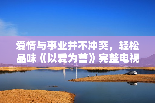 爱情与事业并不冲突，轻松品味《以爱为营》完整电视剧