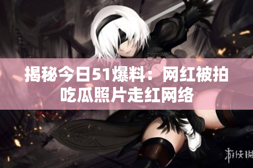 揭秘今日51爆料：网红被拍吃瓜照片走红网络