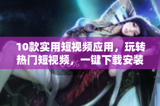 10款实用短视频应用，玩转热门短视频，一键下载安装