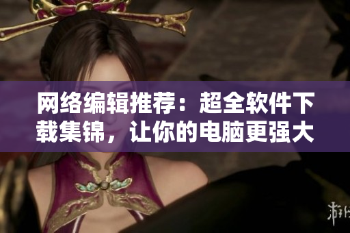 网络编辑推荐：超全软件下载集锦，让你的电脑更强大！