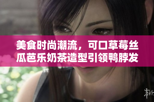 美食时尚潮流，可口草莓丝瓜芭乐奶茶造型引领鸭脖发型热潮