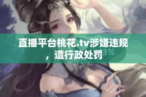 直播平台桃花.tv涉嫌违规，遭行政处罚
