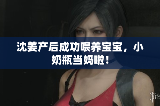 沈姜产后成功喂养宝宝，小奶瓶当妈啦！