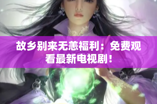 故乡别来无恙福利：免费观看最新电视剧！