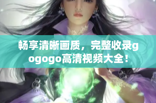 畅享清晰画质，完整收录gogogo高清视频大全！
