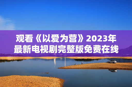 观看《以爱为营》2023年最新电视剧完整版免费在线