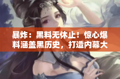 暴炸：黑料无休止！惊心爆料涵盖黑历史，打造内幕大揭露！