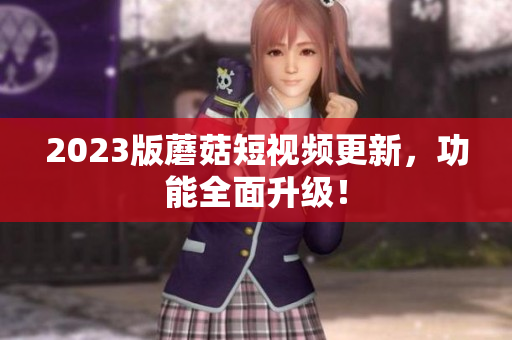 2023版蘑菇短视频更新，功能全面升级！