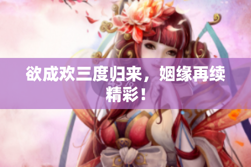 欲成欢三度归来，姻缘再续精彩！