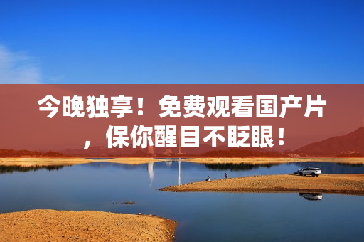 今晚独享！免费观看国产片，保你醒目不眨眼！