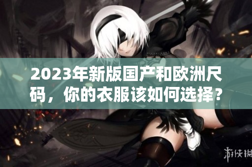 2023年新版国产和欧洲尺码，你的衣服该如何选择？