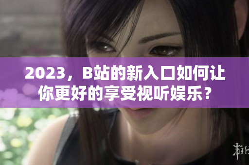 2023，B站的新入口如何让你更好的享受视听娱乐？
