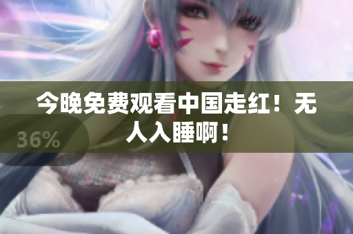 今晚免费观看中国走红！无人入睡啊！