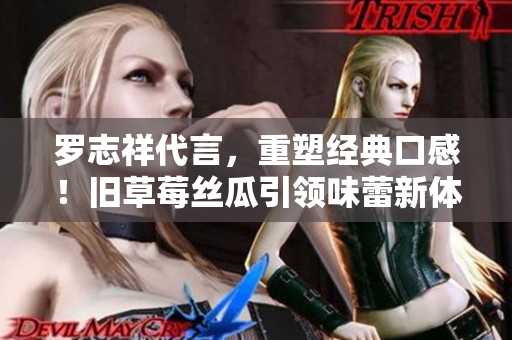 罗志祥代言，重塑经典口感！旧草莓丝瓜引领味蕾新体验！