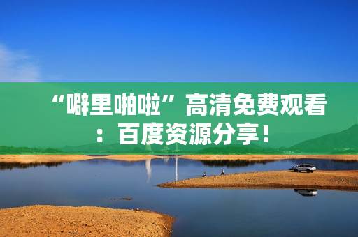 “噼里啪啦”高清免费观看：百度资源分享！
