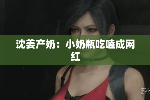 沈姜产奶：小奶瓶吃嗑成网红