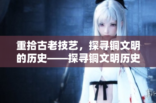 重拾古老技艺，探寻铜文明的历史——探寻铜文明历史的古老技艺