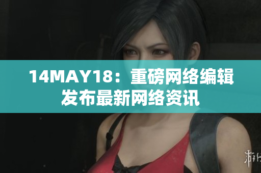 14MAY18：重磅网络编辑发布最新网络资讯