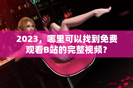 2023，哪里可以找到免费观看B站的完整视频？
