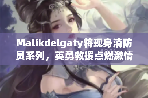 Malikdelgaty将现身消防员系列，英勇救援点燃激情献青春！