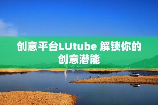创意平台LUtube 解锁你的创意潜能
