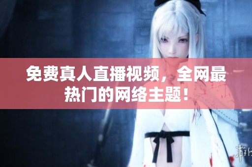 免费真人直播视频，全网最热门的网络主题！