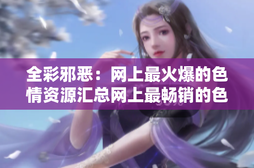 全彩邪恶：网上最火爆的色情资源汇总网上最畅销的色情资源推荐