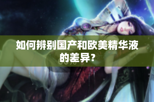 如何辨别国产和欧美精华液的差异？