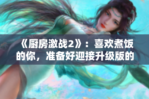 《厨房激战2》：喜欢煮饭的你，准备好迎接升级版的美食大战了吗？