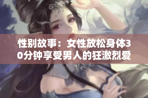 性别故事：女性放松身体30分钟享受男人的狂激烈爱