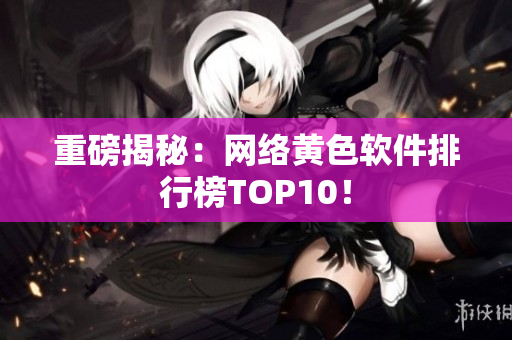 重磅揭秘：网络黄色软件排行榜TOP10！