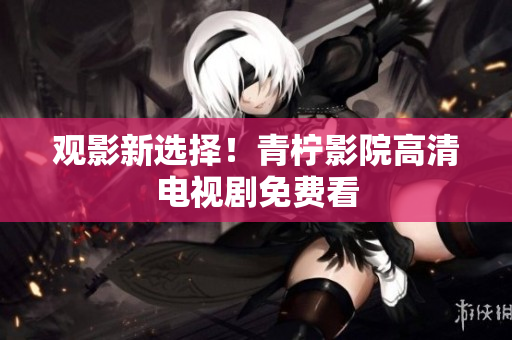 观影新选择！青柠影院高清电视剧免费看