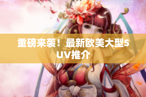 重磅来袭！最新欧美大型SUV推介