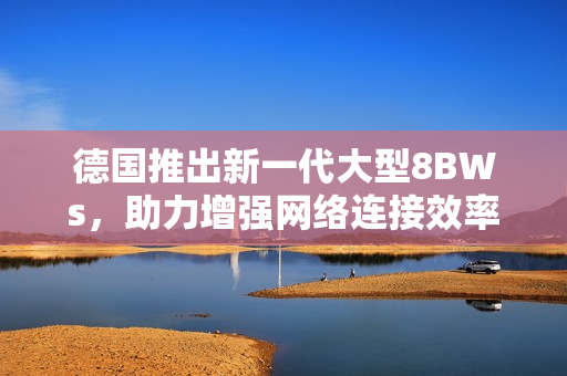 德国推出新一代大型8BWs，助力增强网络连接效率