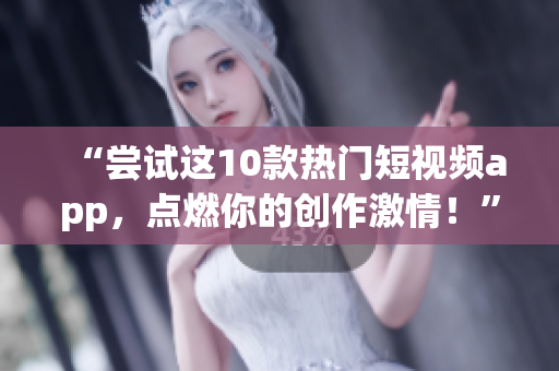 “尝试这10款热门短视频app，点燃你的创作激情！”