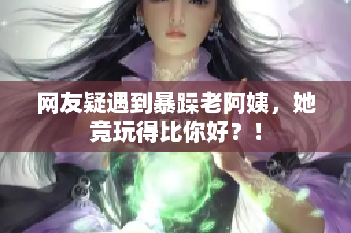 网友疑遇到暴躁老阿姨，她竟玩得比你好？！