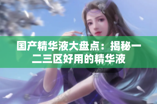 国产精华液大盘点：揭秘一二三区好用的精华液