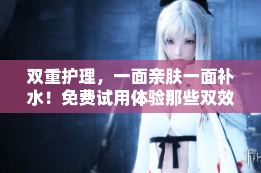 双重护理，一面亲肤一面补水！免费试用体验那些双效面膜