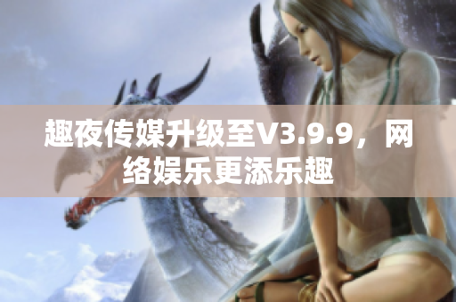 趣夜传媒升级至V3.9.9，网络娱乐更添乐趣