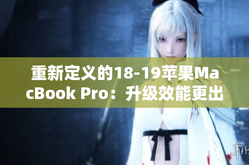 重新定义的18-19苹果MacBook Pro：升级效能更出色