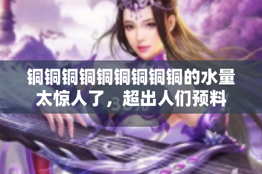 铜铜铜铜铜铜铜铜铜的水量太惊人了，超出人们预料