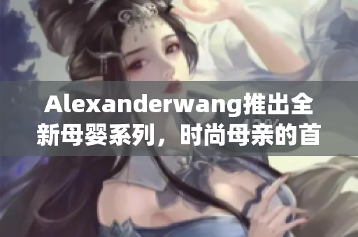 Alexanderwang推出全新母婴系列，时尚母亲的首选