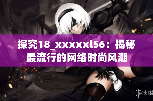 探究18_xxxxxl56：揭秘最流行的网络时尚风潮