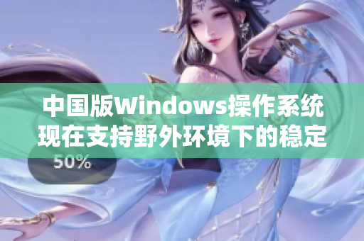 中国版Windows操作系统现在支持野外环境下的稳定性优化