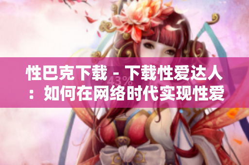 性巴克下载 - 下载性爱达人：如何在网络时代实现性爱自由