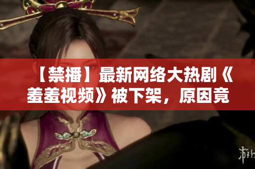 【禁播】最新网络大热剧《羞羞视频》被下架，原因竟然是……